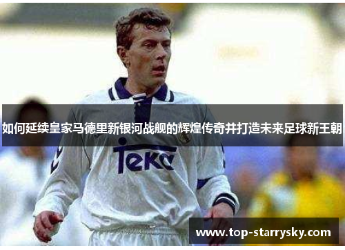 如何延续皇家马德里新银河战舰的辉煌传奇并打造未来足球新王朝